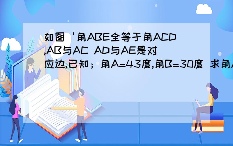 如图‘角ABE全等于角ACD,AB与AC AD与AE是对应边,已知；角A=43度,角B=30度 求角ADC的大小 ​