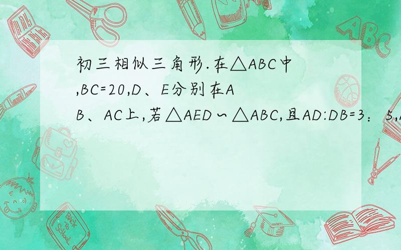 初三相似三角形.在△ABC中,BC=20,D、E分别在AB、AC上,若△AED∽△ABC,且AD:DB=3：5,AE：EC=2 则DE=在△ABC中,BC=20,D、E分别在AB、AC上,若△AED∽△ABC,且AD:DB=3：5,AE：EC=2 则DE=?（请注意三角形对应边 ）