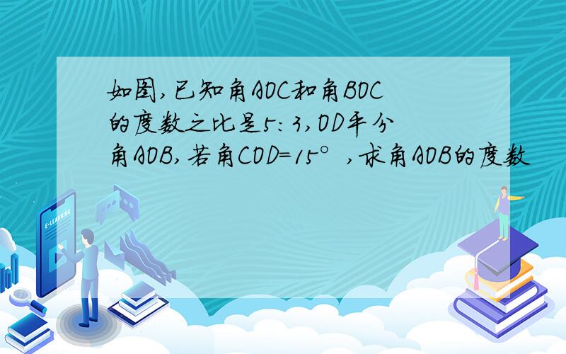 如图,已知角AOC和角BOC的度数之比是5:3,OD平分角AOB,若角COD=15°,求角AOB的度数
