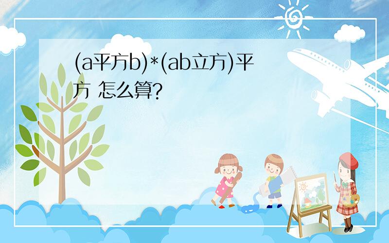 (a平方b)*(ab立方)平方 怎么算?