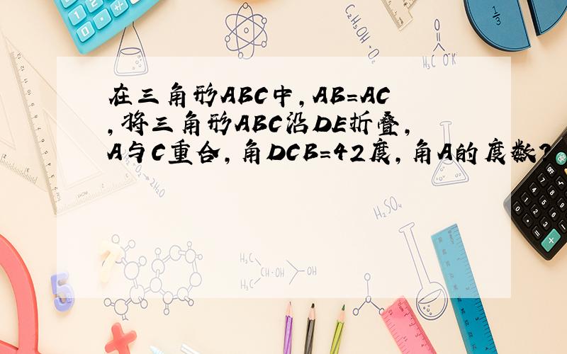 在三角形ABC中,AB=AC,将三角形ABC沿DE折叠,A与C重合,角DCB=42度,角A的度数?