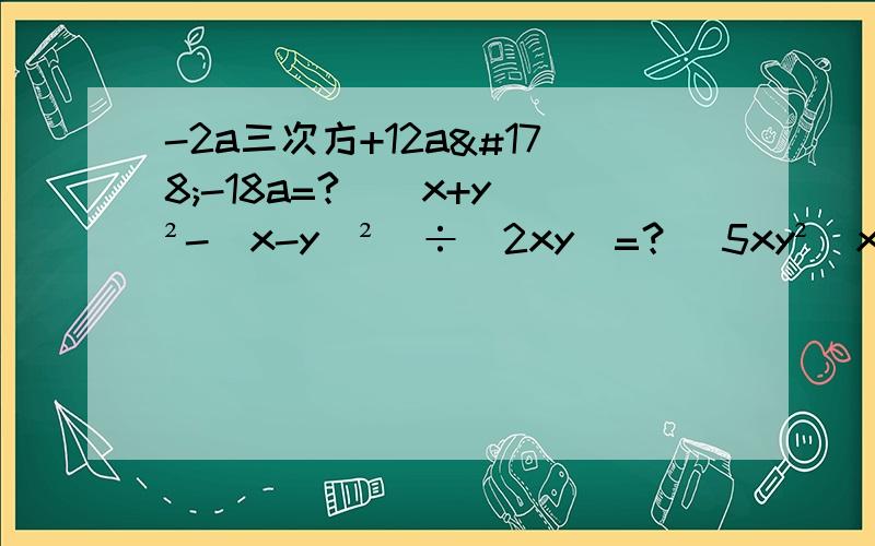 -2a三次方+12a²-18a=?[(x+y)²-（x-y）²]÷（2xy)=？[5xy²（x²-3xy)+(3x²y²)三次方]÷（5xy)²=？