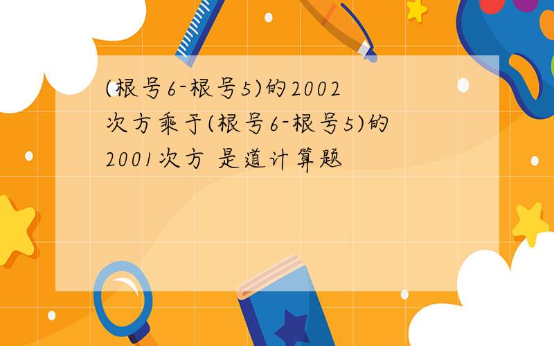 (根号6-根号5)的2002次方乘于(根号6-根号5)的2001次方 是道计算题