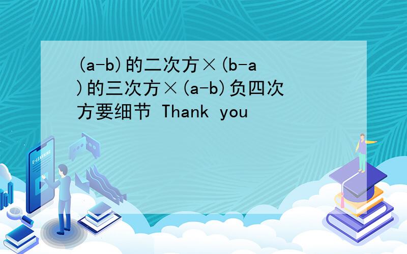 (a-b)的二次方×(b-a)的三次方×(a-b)负四次方要细节 Thank you