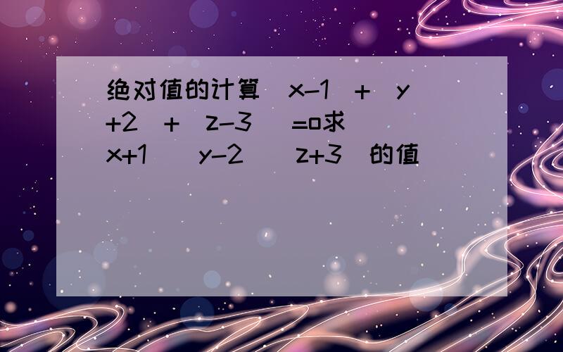 绝对值的计算|x-1|+|y+2|+|z-3| =o求(x+1)(y-2)(z+3）的值