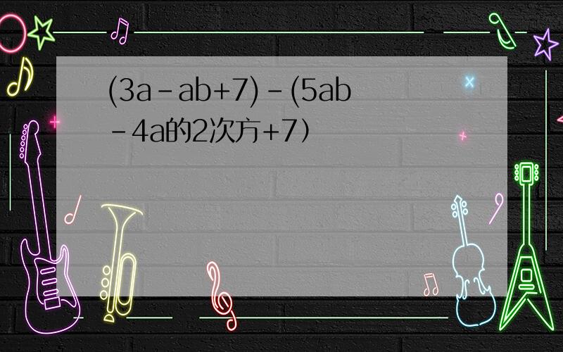(3a-ab+7)-(5ab-4a的2次方+7）