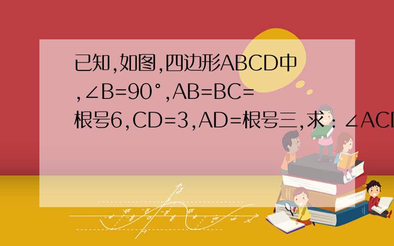 已知,如图,四边形ABCD中,∠B=90°,AB=BC=根号6,CD=3,AD=根号三,求：∠ACD的度数