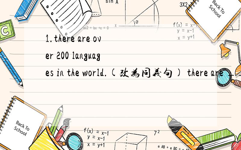 1.there are over 200 languages in the world.(改为同义句) there are ____ ____ 200 languages in the world.2.are there any big buildings in beijing?(用twenty years ago 改写）____ ____ any big buildings in beijing twenty years ago?