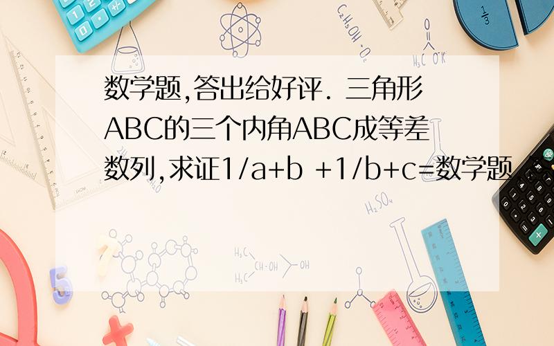 数学题,答出给好评. 三角形ABC的三个内角ABC成等差数列,求证1/a+b +1/b+c=数学题,答出给好评.   三角形ABC的三个内角ABC成等差数列,求证1/a+b  +1/b+c=3/a+b+c