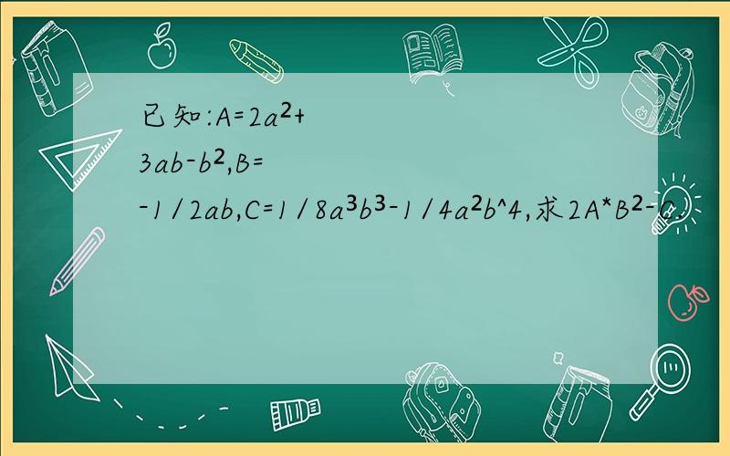 已知:A=2a²+3ab-b²,B=-1/2ab,C=1/8a³b³-1/4a²b^4,求2A*B²-C.
