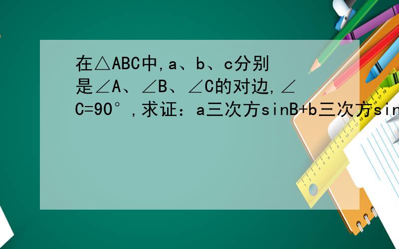 在△ABC中,a、b、c分别是∠A、∠B、∠C的对边,∠C=90°,求证：a三次方sinB+b三次方sinA=abcPS：为了避免没人答而被白扣分,所以,在打完后,如果您的解释是我所能看懂的,我会追加分数.