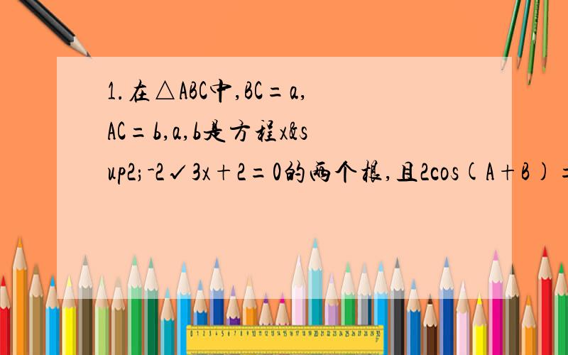 1.在△ABC中,BC=a,AC=b,a,b是方程x²-2√3x+2=0的两个根,且2cos(A+B)=1,求：（1）∠C的度数 （2）AB的长度2.已知a,b,c是△ABC中角A,B,C的对边,S是△ABC的面积,若a=4,b=5,S=5√3,求C的值3.△ABC中,(a²+b²-c