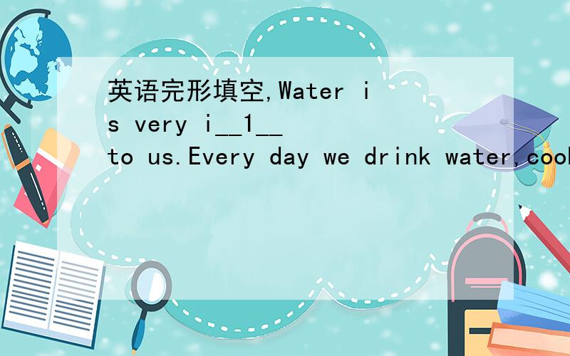 英语完形填空,Water is very i__1__ to us.Every day we drink water,cook with water,take a shower in water,and have many o__2__ activities with water.Let's read and learn more about it!70 percent of an adult's body is water.And about 80 percent of