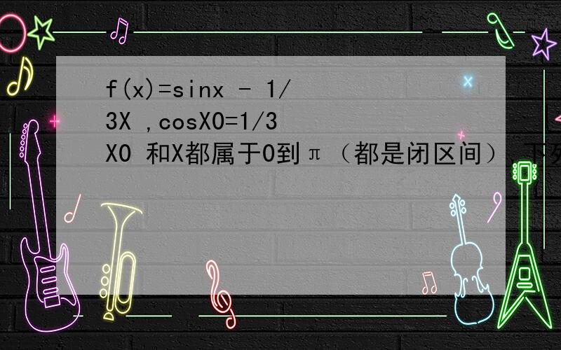 f(x)=sinx - 1/3X ,cosX0=1/3 X0 和X都属于0到π（都是闭区间）,下列判断正确的是f(x)在【0,X0】上是减函数f(x)在【X0,π】上是增函数存在X属于【0,π】,使f(x)>f(x0)对任意的X属于【0.π】,f(x)>=f(x0)