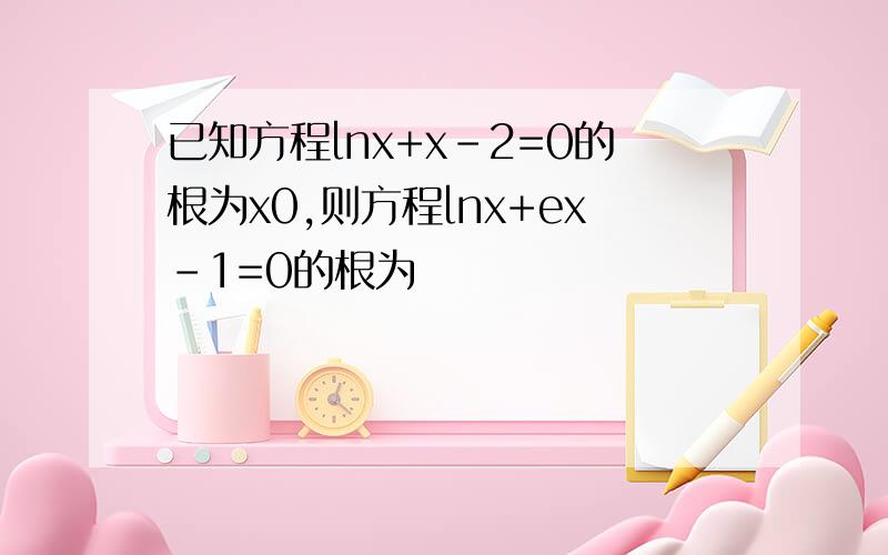 已知方程lnx+x-2=0的根为x0,则方程lnx+ex-1=0的根为