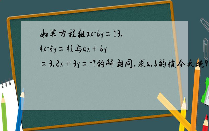 如果方程组ax-by=13,4x-5y=41与ax+by=3,2x+3y=-7的解相同,求a,b的值今天晚9点之前