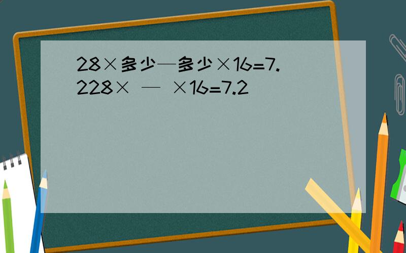 28×多少—多少×16=7.228× — ×16=7.2