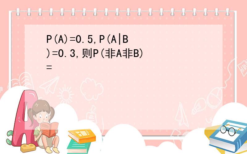 P(A)=0.5,P(A|B)=0.3,则P(非A非B)=