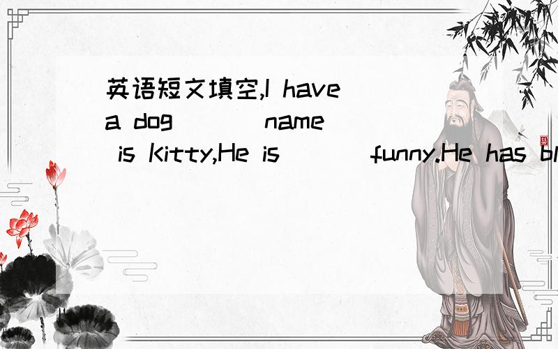 英语短文填空,I have a dog ( ) name is Kitty,He is ( ) funny.He has black fur and ( ) big paws.He looks very ( ) ,but not nice because his tail is ( ) short.Kitty likes to catch mice ( )a cat .But he doesn't ( ) them.He ( ) flowers very much.Kit