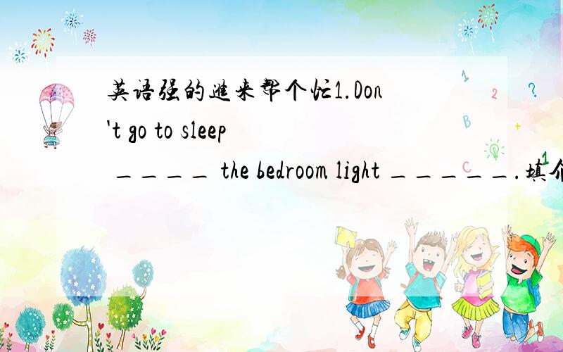英语强的进来帮个忙1.Don't go to sleep ____ the bedroom light _____.填介词或副词2.Do you know the things on s____ over there 首字母3.Tom 在这场篮球比赛中表现的确出色.Tom ____ ____ ____ ____ ____ in this baketball match.