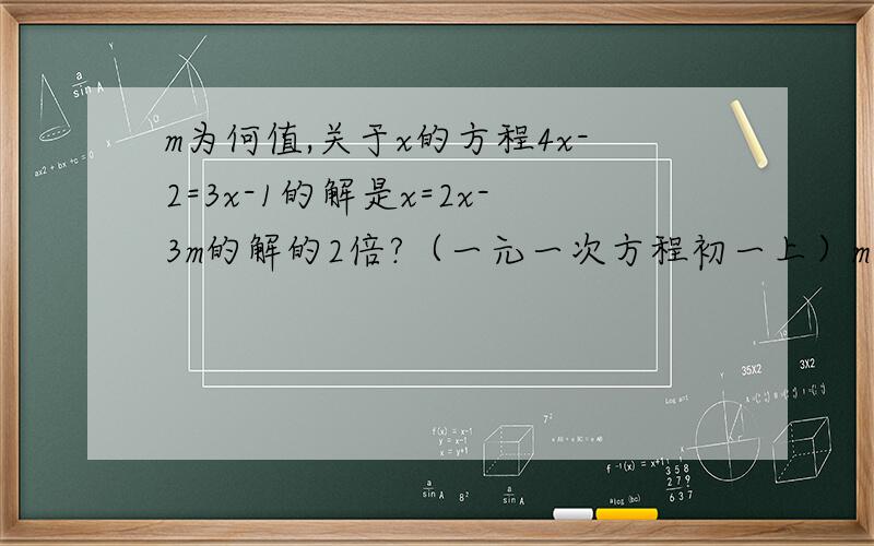 m为何值,关于x的方程4x-2=3x-1的解是x=2x-3m的解的2倍?（一元一次方程初一上）m为何值，关于x的方程4x-2m=3x-1的解是x=2x-3m的解的2倍？（一元一次方程初一上）前面那个问题写错了