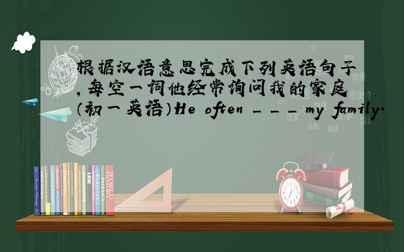 根据汉语意思完成下列英语句子,每空一词他经常询问我的家庭（初一英语）He often _ _ _ my family.
