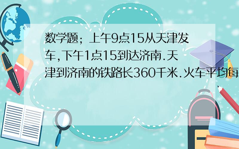 数学题；上午9点15从天津发车,下午1点15到达济南.天津到济南的铁路长360千米.火车平均每小时行多少千米