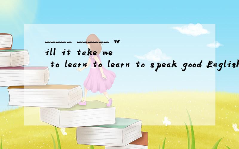 _____ ______ will it take me to learn to learn to speak good English?急