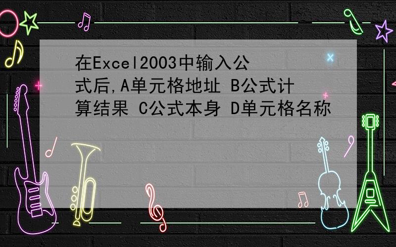 在Excel2003中输入公式后,A单元格地址 B公式计算结果 C公式本身 D单元格名称
