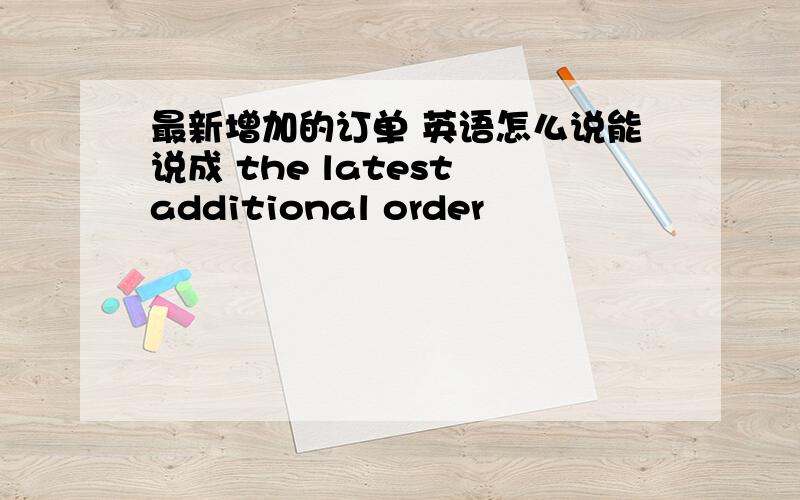 最新增加的订单 英语怎么说能说成 the latest additional order