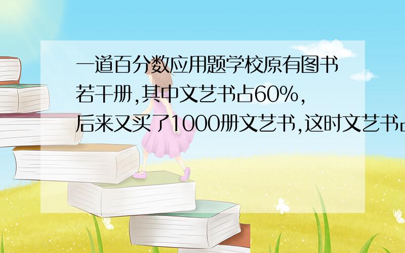 一道百分数应用题学校原有图书若干册,其中文艺书占60%,后来又买了1000册文艺书,这时文艺书占总册数的62%.学校原有图书多少册?