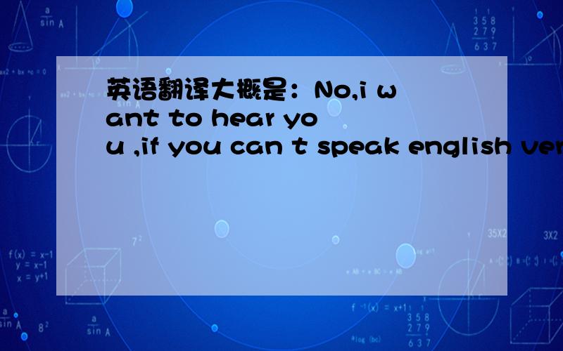 英语翻译大概是：No,i want to hear you ,if you can t speak english very well,i don t know if we will work.i am sorry ,but that is the truth