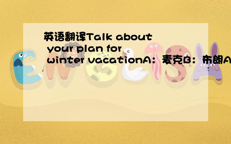 英语翻译Talk about your plan for winter vacationA：麦克B：布朗A:放假了,打算什么时候回家?B：明天,你呢?A：后天,回家后你在干些什么?B：回家先去看看爷爷奶奶,第一次离家上大学,半年没有看见他们