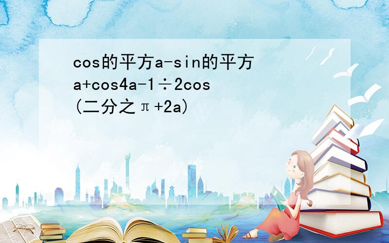 cos的平方a-sin的平方a+cos4a-1÷2cos(二分之π+2a)