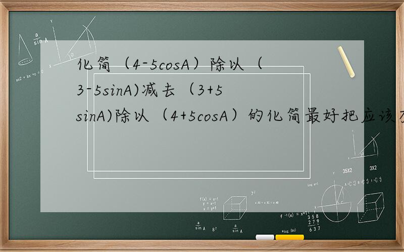 化简（4-5cosA）除以（3-5sinA)减去（3+5sinA)除以（4+5cosA）的化简最好把应该有的步骤写出来~