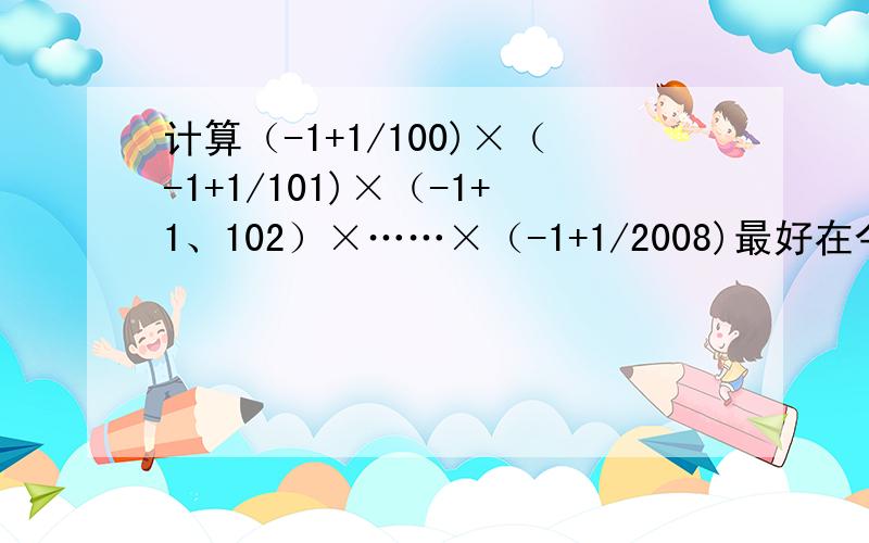 计算（-1+1/100)×（-1+1/101)×（-1+1、102）×……×（-1+1/2008)最好在今天（9月27日）21：40完成.别做错了哈~