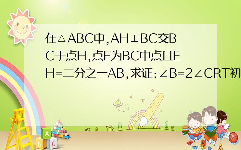 在△ABC中,AH⊥BC交BC于点H,点E为BC中点且EH=二分之一AB,求证:∠B=2∠CRT初二水平 希望方法能简单易理解。。。= =急