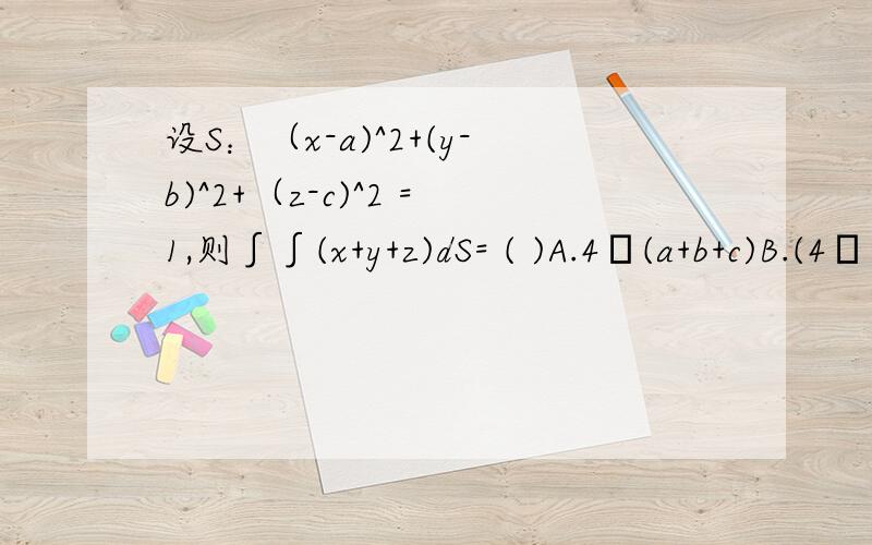 设S：（x-a)^2+(y-b)^2+（z-c)^2 =1,则∫∫(x+y+z)dS= ( )A.4π(a+b+c)B.(4π/3)(a+b+c)C.4πD.0A 请写出解题步骤,