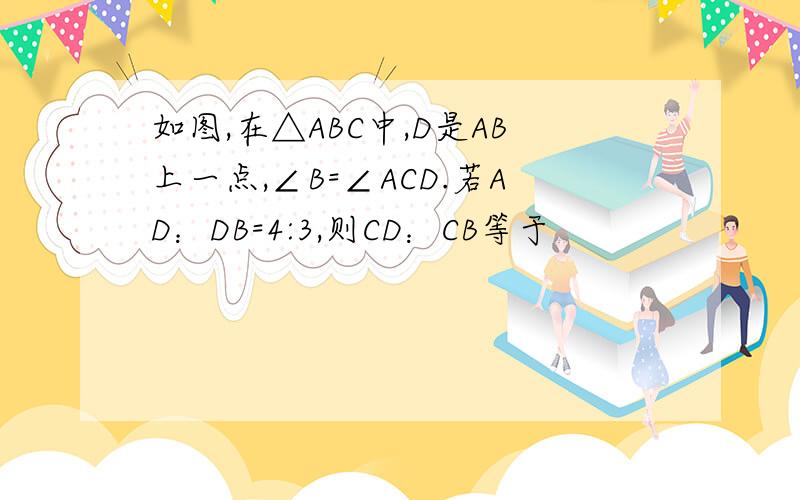 如图,在△ABC中,D是AB上一点,∠B=∠ACD.若AD：DB=4:3,则CD：CB等于