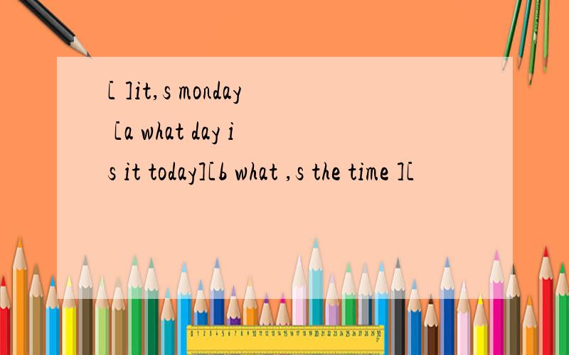 [ ]it,s monday [a what day is it today][b what ,s the time ][