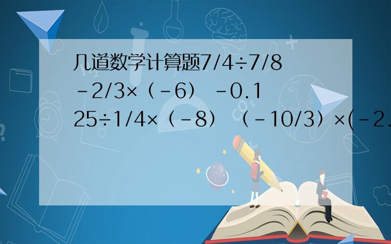 几道数学计算题7/4÷7/8-2/3×（-6） -0.125÷1/4×（-8） （-10/3）×(-2.5)×4×（-3/10） （-5）×（-0.75）-（-5）×0.125+（-5）×（0.125）