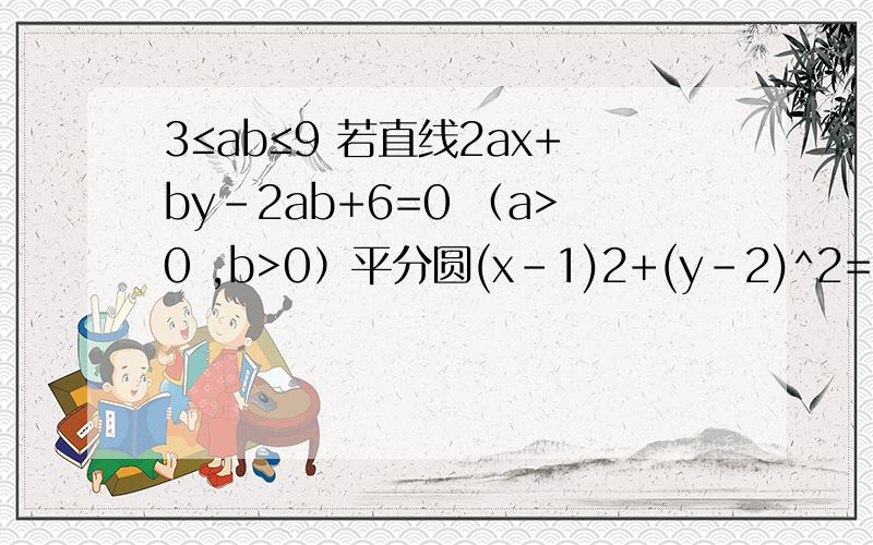 3≤ab≤9 若直线2ax+by-2ab+6=0 （a>0 ,b>0）平分圆(x-1)2+(y-2)^2=4的面积 则ab的范围是___________