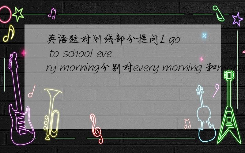 英语题对划线部分提问I go to school every morning分别对every morning 和morning 提问?用什么问?