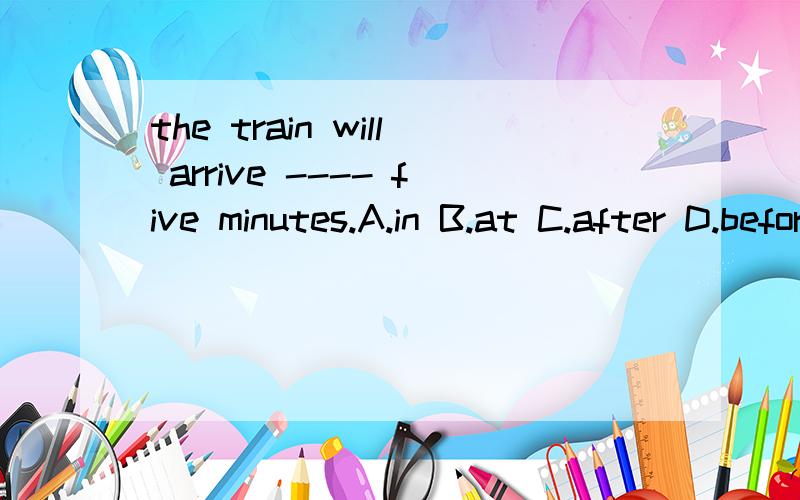 the train will arrive ---- five minutes.A.in B.at C.after D.before为什么选A?急