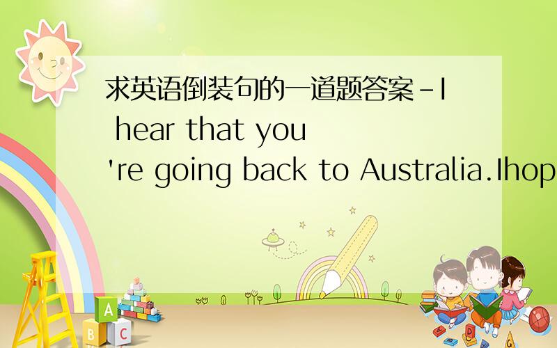 求英语倒装句的一道题答案-I hear that you're going back to Australia.Ihope you'll return one day.--_____.I hope to return when I'm older.这题答案为什么用So do i而不是so i do?是不是主语一致和不一致的关系,可否解