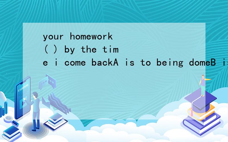 your homework ( ) by the time i come backA is to being domeB is doneC is to been done D is to be done