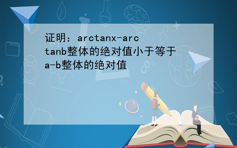 证明：arctanx-arctanb整体的绝对值小于等于a-b整体的绝对值