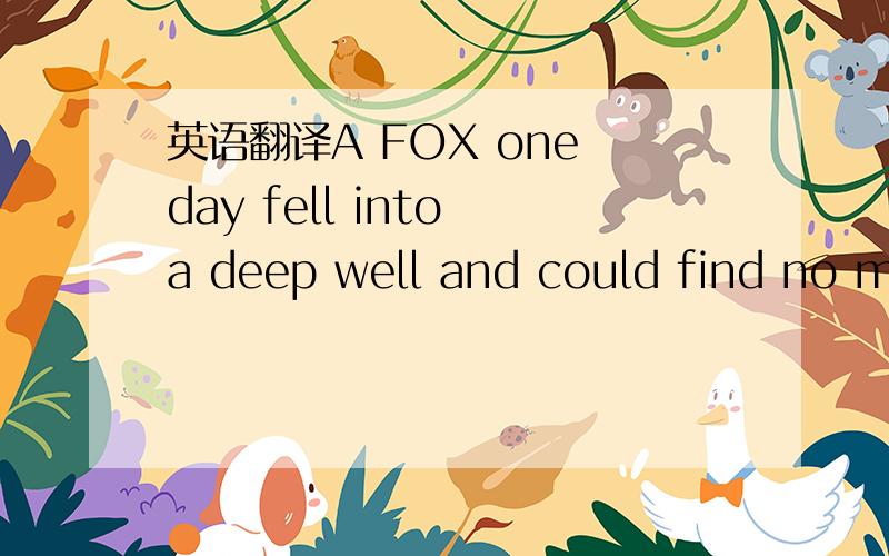 英语翻译A FOX one day fell into a deep well and could find no means of escape.A Goat,overcome with thirst,came to the same well,and seeing the Fox,inquired if the water was good.Concealing his sad plight under a merry guise,the Fox indulged in a
