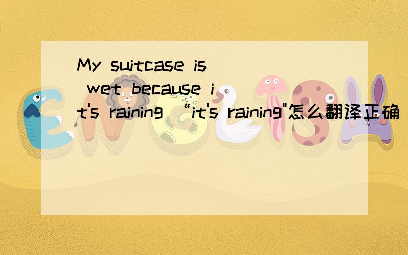 My suitcase is wet because it's raining “it's raining