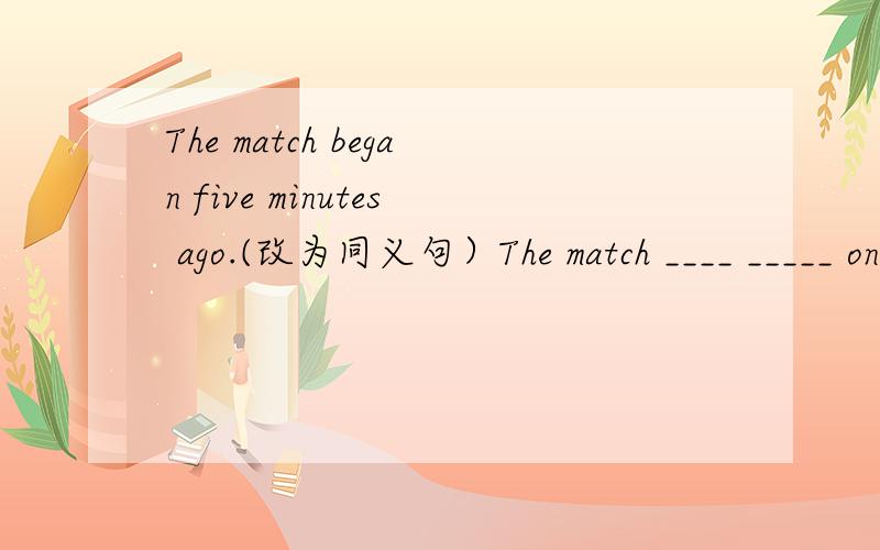 The match began five minutes ago.(改为同义句）The match ____ _____ on _____ five minutes.